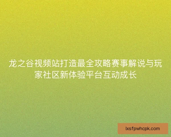 龙之谷视频站打造最全攻略赛事解说与玩家社区新体验平台互动成长