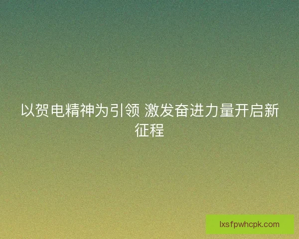 以贺电精神为引领 激发奋进力量开启新征程
