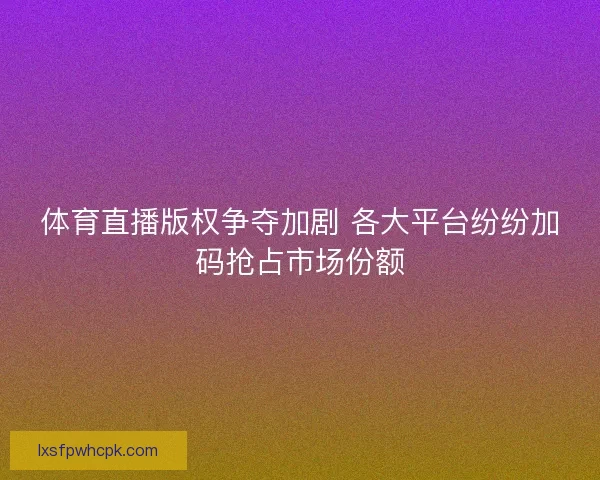 体育直播版权争夺加剧 各大平台纷纷加码抢占市场份额