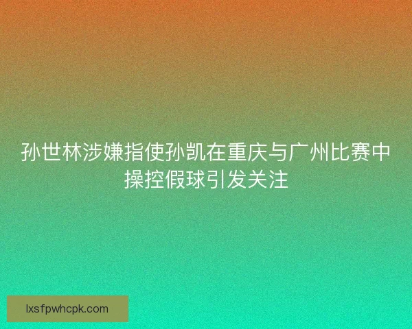 孙世林涉嫌指使孙凯在重庆与广州比赛中操控假球引发关注