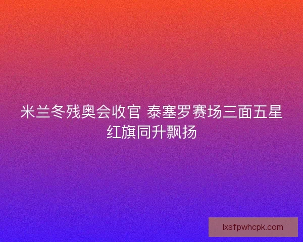 米兰冬残奥会收官 泰塞罗赛场三面五星红旗同升飘扬