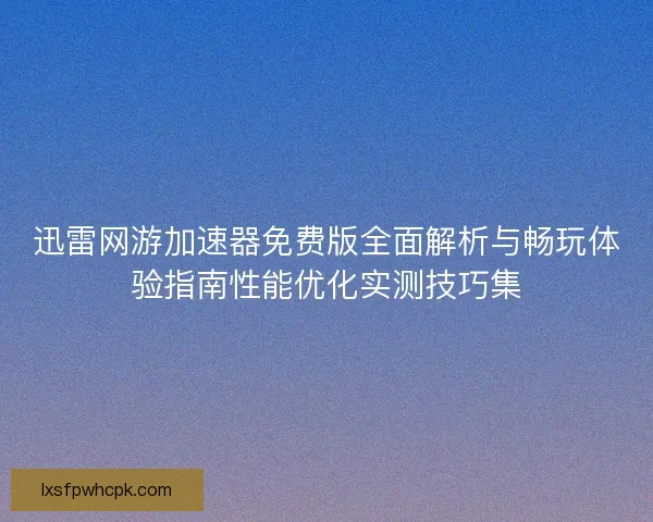 迅雷网游加速器免费版全面解析与畅玩体验指南性能优化实测技巧集