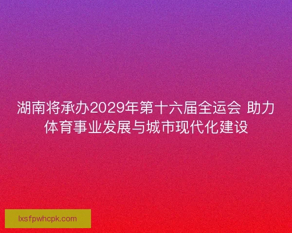 湖南将承办2029年第十六届全运会 助力体育事业发展与城市现代化建设