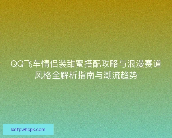 QQ飞车情侣装甜蜜搭配攻略与浪漫赛道风格全解析指南与潮流趋势