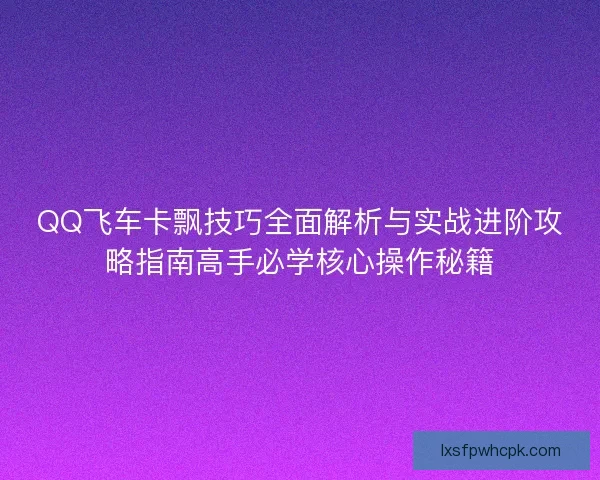 QQ飞车卡飘技巧全面解析与实战进阶攻略指南高手必学核心操作秘籍