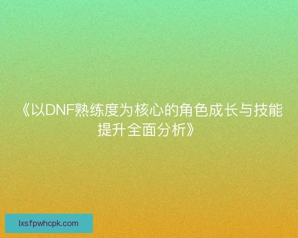 《以DNF熟练度为核心的角色成长与技能提升全面分析》