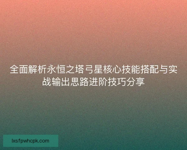 全面解析永恒之塔弓星核心技能搭配与实战输出思路进阶技巧分享
